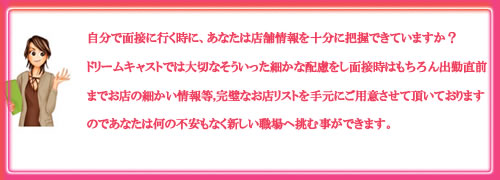 ご自身で面接に行く時に、あなたは店舗情報を十分に把握できていますか？ドリームキャストでは大切なそういった細かな配慮をし面接時は勿論、出勤直前までのお店の情報等、完璧なお店リストを手元にご用意させて頂いておりますので何の不安もなく新しい職場へ挑む事ができます。